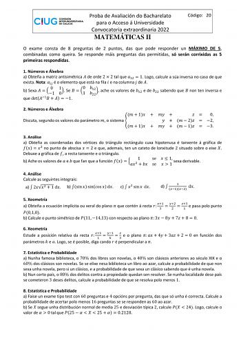 Proba de Avaliación do Bacharelato para o Acceso á Universidade Convocatoria extraordinaria 2022 MATEMÁTICAS II Código 20 O exame consta de 8 preguntas de 2 puntos das que pode responder un MÁXIMO DE 5 combinadas como queira Se responde máis preguntas das permitidas só serán corrixidas as 5 primeiras respondidas 1 Números e Álxebra a Obteña a matriz antisimétrica  de orde 2  2 tal que 12  1 Logo calcule a súa inversa no caso de que exista Nota  é o elemento que está na fila  e na columna  de  b…