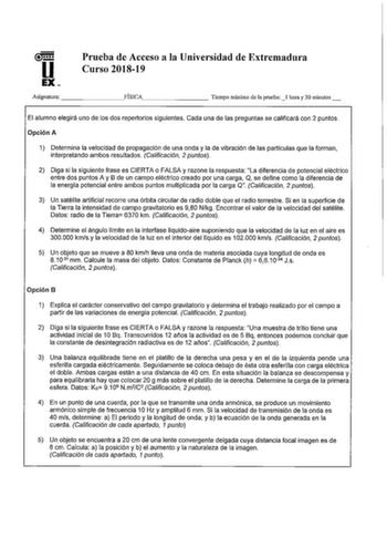 u EX Prueba de Acceso a la Universidad de Extremadura Curso 201819 Asignatura FÍSICA        Tiempo máximo de la pruebal hora y 30 minutos El alumno elegirá uno de los dos repertorios siguientes Cada una de las preguntas se calificará con 2 puntos Opción A 1 Determina la velocidad de propagación de una onda y la de vibración de las partículas que la forman interpretando ambos resultados Calificación 2 puntos 2 Diga si la siguiente frase es CIERTA o FALSA y razone la respuesta La diferencia de po…