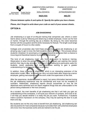 UNIBERTSITATERA SARTZEKO PROBAK 2023ko EZOHIKOA PRUEBAS DE ACCESO A LA UNIVERSIDAD EXTRAORDINARIA 2023 INGELESA INGLÉS Choose between option A and option B Specify the option you have chosen Please dont forget to write down your code on each of your answer sheets OPTION A JOB SHADOWING Job shadowing is a type of onthejob training that companies use where a visitor learns about a job by following and observing a skilled employee known as the host or mentor through the working day as a shadow By …