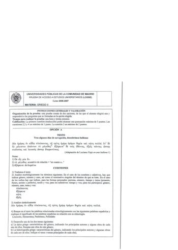 UNIVERSIDADES PÚBLICAS DE LA COMUNIDAD DE MADRID PRUEBA DE ACCESO A ESTUDIOS UNIVERSITARIOS LOGSE Curso 20062007 MATERIA GRIEGO 11 INSTRUCCIONES GENERALES Y VALORACIÓN Organización de la prueba esta prueba consta de dos opciones de las que el alumno elegirá una y responderá a las preguntas que se formulan en la opción elegida Tiempo para realizar la prueba una hora y treinta minutos Calificación La primera cuestión traducción podrá alcanzar una puntuación máxima de 5 puntos Las cuestiones 23 y …