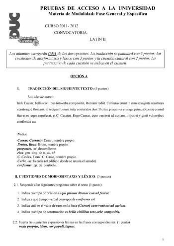 PRUEBAS DE ACCESO A LA UNIVERSIDAD Materia de Modalidad Fase General y Específica CURSO 2011 2012 CONVOCATORIA LATÍN II Los alumnos escogerán UNA de las dos opciones La traducción se puntuará con 5 puntos las cuestiones de morfosintaxis y léxico con 3 puntos y la cuestión cultural con 2 puntos La puntuación de cada cuestión se indica en el examen OPCIÓN A I TRADUCCIÓN DEL SIGUIENTE TEXTO 5 puntos Los idus de marzo Inde Caesar bellis civilibus toto orbe compositis Romam rediit Coniuraverunt in e…