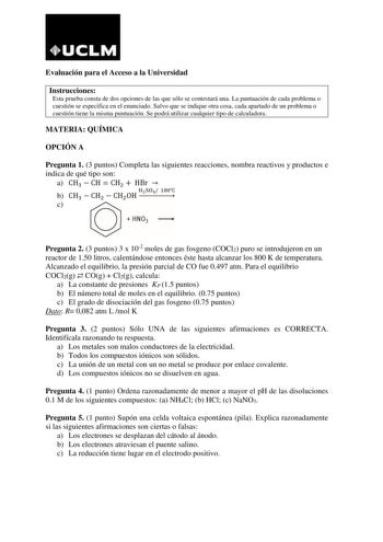 Evaluación para el Acceso a la Universidad Instrucciones Esta prueba consta de dos opciones de las que sólo se contestará una La puntuación de cada problema o cuestión se especifica en el enunciado Salvo que se indique otra cosa cada apartado de un problema o cuestión tiene la misma puntuación Se podrá utilizar cualquier tipo de calculadora MATERIA QUÍMICA OPCIÓN A Pregunta 1 3 puntos Completa las siguientes reacciones nombra reactivos y productos e indica de qué tipo son a CH3  CH  CH2  HBr  b…