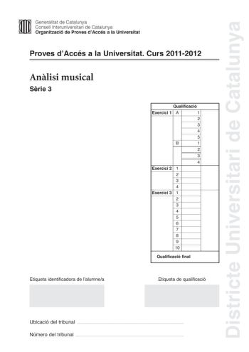 Districte Universitari de Catalunya Jimm Generalitat de Catalunya Consell lnteruniversitari de Catalunya   Organització de Proves dAccés a la Universitat Proves dAccés a la Universitat Curs 20112012 Anlisi musical Srie 3 Qualificació Exercici 1 A 1 2 3 4 5 B 1 2 3 4 Exercici 2 1 2 3 4 Exercici 3 1 2 3 4 5 6 7 8 9 10 Qualificació final Etiqueta identificadora de lalumnea Etiqueta de qualificació Ubicació del tribunal  Número del tribunal  Exercici 1 4 punts A Anlisi formal i estructural 3 punts …