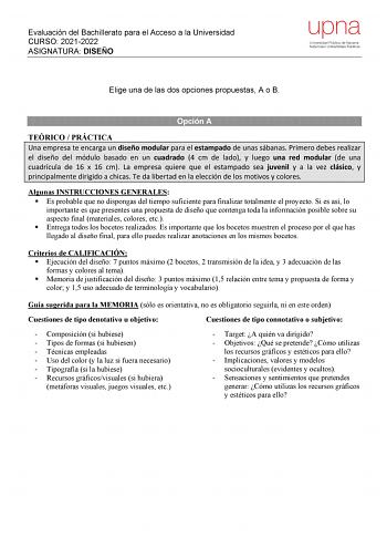 Evaluación del Bachillerato para el Acceso a la Universidad CURSO 20212022 ASIGNATURA DISEÑO upna Universidad Pública de Navarra Nafarroako Unibertsitate Publikoa Elige una de las dos opciones propuestas A o B Opción A TEÓRICO  PRÁCTICA Una empresa te encarga un diseño modular para el estampado de unas sábanas Primero debes realizar el diseño del módulo basado en un cuadrado 4 cm de lado y luego una red modular de una cuadrícula de 16 x 16 cm La empresa quiere que el estampado sea juvenil y a l…