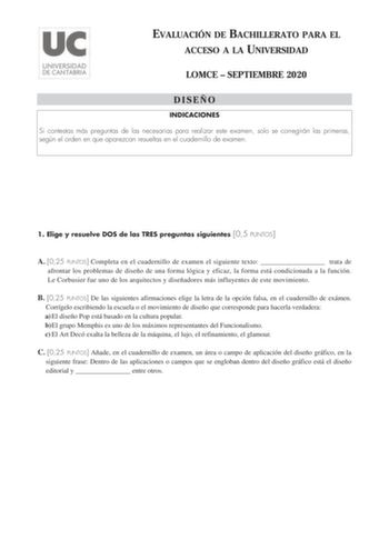 EVALUACIÓN DE BACHILLERATO PARA EL ACCESO A LA UNIVERSIDAD LOMCE  SEPTIEMBRE 2020 DISEÑO INDICACIONES Si contestas más preguntas de las necesarias para realizar este examen solo se corregirán las primeras según el orden en que aparezcan resueltas en el cuadernillo de examen 1 Elige y resuelve DOS de las TRES preguntas siguientes 05 PUNTOS A 025 PUNTOS Completa en el cuadernillo de examen el siguiente texto  trata de afrontar los problemas de diseño de una forma lógica y eficaz la forma está con…