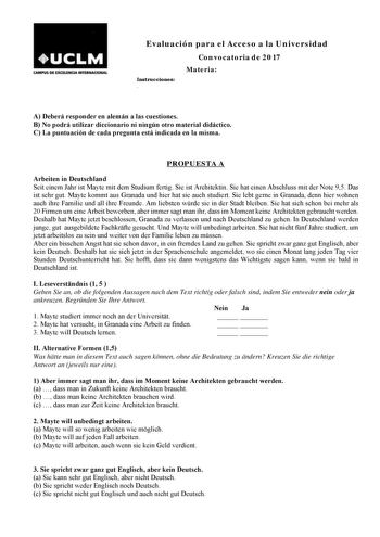 CAMP15 DE EXCEUNCJA INTUNACIONAL Evaluación para el Acceso a la Universidad Convocatoria de 2017 Instrucciones  Materia A Deberá responder en alemán a las cuestiones B No podrá utilizar diccionario ni ningún otro material didáctico C La puntuación de cada pregunta está indicada en la misma PROPUESTA A Arbeiten in Deutschland Seit einem Jahr ist Mayte mit dem Studium fertig Sie ist Architektin Sie hat einen Abschluss mit der Note 95 Das ist sehr gut Mayte kommt aus Granada und hier hat sie auch …