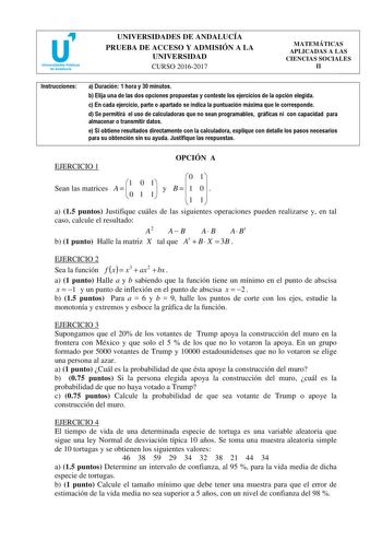 UNIVERSIDADES DE ANDALUCÍA PRUEBA DE ACCESO Y ADMISIÓN A LA UNIVERSIDAD CURSO 20162017 MATEMÁTICAS APLICADAS A LAS CIENCIAS SOCIALES II Instrucciones a Duración 1 hora y 30 minutos b Elija una de las dos opciones propuestas y conteste los ejercicios de la opción elegida c En cada ejercicio parte o apartado se indica la puntuación máxima que le corresponde d Se permitirá el uso de calculadoras que no sean programables gráficas ni con capacidad para almacenar o transmitir datos e Si obtiene resul…