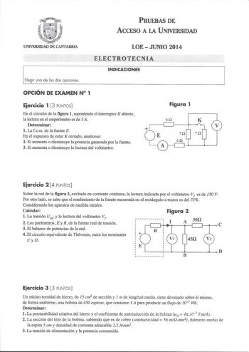 PRUEBAS DE ACCFSO A LA UNIVERSIDAD UNIVERSIDAD DE CANTABRIA Elegir una de las dos opciones LOEJUNIO 2014 ELECTROTECNIA INDICACIONES OPCIÓN DE EXAMEN N 1 Eiercicio 1 3 PUNTOS En el circuito de la figura 1 suponiendo el interruptor K abierto la lectura en el amperímetro es de 5 A Determinar l La fem de la fuente E En el supuesto de estar K cerrado analícese 2 Si aumenta o disminuye la potencia generada por la fuente 3 Si aumenta o disminuye la lectura del voltímetro Figura 1 6Q K Eiercicio 2 4 PU…