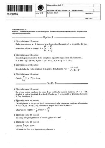 ll ll1111111111111111 03100305 Junio2015 Matemáticas 11 FG J PRUEBA DE ACCESO A LA UNIVERSIDAD l Duración 90min MODELO01 Hoja 1 de 1 Matemáticas 11 01 Atención Conteste a los problemas de una única opción Puede utilizar una calculadora científica sin prestaciones gráficas ni de programación            Opción A            1 Ejercicio valor 25 puntos Dados dos númerso a y b tales que iestudie si la matriz At es inversible En caso afirmativo calcule su inversa A a 1 1 ob o 2 Ejercicio valor 25 pun…