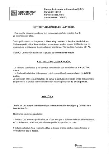 UNIVERSIDAD DE LA RIOJA Prueba de Acceso a la Universidad LOE Curso 20112012 Convocatoria Junio ASIGNATURA DISEÑO ESTRUCTURA BÁSICA DE LA PRUEBA Esta prueba está compuesta por dos opciones de carácter práctico A y B Se elegirá una de ellas Cada opción consta de dos partes 1 Memoria y bocetos 2 Realización definitiva El alumno podrá utilizar los materiales herramientas y útiles propios del Diseño que ha empleado en la asignatura durante el curso académico Técnica libre Formato DINA3 TIEMPO La du…