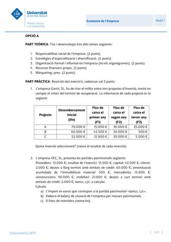 Economia de lEmpresa Model 1 OPCIÓ A PART TERICA Tria i desenvolupa tres dels temes segents 1 Responsabilitat social de lempresa 2 punts 2 Estratgies despecialització i diversificació 2 punts 3 Organització formal i informal en lempresa no els organigrames 2 punts 4 Recursos financers propis 2 punts 5 Mrqueting preu 2 punts PART PRCTICA Resol els dos exercicis cadascun val 2 punts 1 Lempresa Garrit SL ha de triar el millor entre tres projectes dinversió tenint en compte el criteri del termini d…