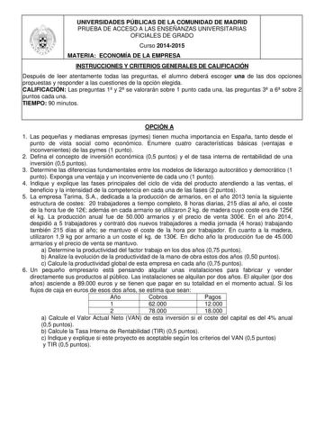 UNIVERSIDADES PÚBLICAS DE LA COMUNIDAD DE MADRID PRUEBA DE ACCESO A LAS ENSEÑANZAS UNIVERSITARIAS OFICIALES DE GRADO Curso 20142015 MATERIA ECONOMÍA DE LA EMPRESA INSTRUCCIONES Y CRITERIOS GENERALES DE CALIFICACIÓN Después de leer atentamente todas las preguntas el alumno deberá escoger una de las dos opciones propuestas y responder a las cuestiones de la opción elegida CALIFICACIÓN Las preguntas 1 y 2 se valorarán sobre 1 punto cada una las preguntas 3 a 6 sobre 2 puntos cada una TIEMPO 90 min…