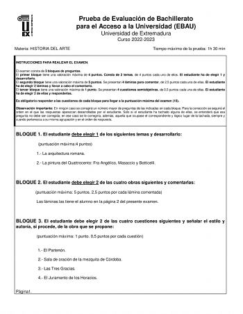 Prueba de Evaluación de Bachillerato para el Acceso a la Universidad EBAU Universidad de Extremadura Curso 20222023 Materia HISTORIA DEL ARTE Tiempo máximo de la prueba 1h 30 min INSTRUCCIONES PARA REALIZAR EL EXAMEN El examen consta de 3 bloques de preguntas El primer bloque tiene una valoración máxima de 4 puntos Consta de 2 temas de 4 puntos cada uno de ellos El estudiante ha de elegir 1 y desarrollarlo El segundo bloque tiene una valoración máxima de 5 puntos Se presentan 4 láminas para com…