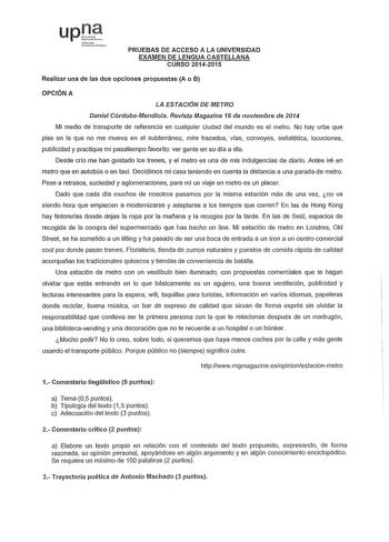 upU srQ lcirahlJ PRUEBAS DE ACCESO A LA UNIVERSIDAD EXAMEN DE LENGUA CASTELLANA CURSO 20142015 Realizar una de las dos opciones propuestas A o B  OPCIÓN A LA ESTACIÓN DE METRO Daniel CórdobaMendiola Revista Magazine 16 de noviembre de 2014 Mi medio de transporte de referencia en cualquier ciudad del mundo es el metro No hay urbe que pise en la que no me mueva en el subterráneo mire trazados vias convoyes señalética locuciones publicidad y practique mi pasatiempo favorito ver gente en su día a d…