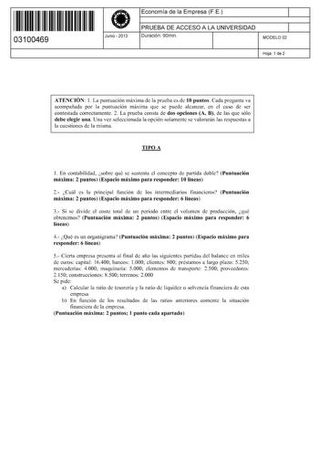 11 1111 1 111 11 11 11 11 11 03100469  Junio  2013 Economía de la Empresa FE 1 PRUEBA DE ACCESO A LA UNIVERSIDAD 1 Duración 90min MODELO 02 Hoja 1 de 2 ATENCIÓN 1 La puntuación máxima de la prueba es de 10 puntos Cada pregunta va acompañada por la puntuación máxima que se puede alcanzar en el caso de ser contestada correctamente 2 La prueba consta de dos opciones A B de las que sólo debe elegir una Una vez seleccionada la opción solamente se valorarán las respuestas a la cuestiones de la misma …