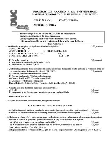 PRUEBAS DE ACCESO A LA UNIVERSIDAD MATERIAS DE MODALIDAD FASES GENERAL Y ESPECÍFICA CURSO 2010  2011 CONVOCATORIA MATERIA QUÍMICA Se ha de elegir UNA de las dos PROPUESTAS presentadas Cada propuesta consta de cinco preguntas Cada pregunta será calificada con un máximo de dos puntos El tiempo disponible para la realización de la prueba es de 15 horas PROPUESTA I 1a Clasifica y completa las siguientes reacciones orgánicas a1 CH3CHCH2  HCl  a2 CH3CHOHCH3   a3 CH3CHOHCH2CH3  H2SO4  a4 CH3CH2CHClCH3…