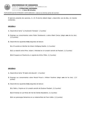 UNIVERSIDAD DE ZARAGOZA PRUEBA DE ACCESO A LA UNIVERSIDAD  SEPTIEMBRE DE 2010 EJERCICIO DE LITERATURA UNIVERSAL TIEMPO DISPONIBLE 1 hora 30 minutos PUNTUACIÓN QUE SE OTORGARÁ A ESTE EJERCICIO véanse las distintas partes del examen El ejercicio presenta dos opciones A y B El alumno deberá elegir y desarrollar una de ellas sin mezclar contenidos OPCIÓN A 1 Desarrolle el tema La Ilustración francesa 3 puntos 2 Exponga sus conocimientos sobre Fiódor Dostoievski o sobre Albert Camus elegir uno de lo…