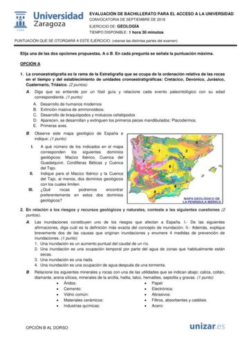 EVALUACIÓN DE BACHILLERATO PARA EL ACCESO A LA UNIVERSIDAD CONVOCATORIA DE SEPTIEMBRE DE 2018 EJERCICIO DE GEOLOGÍA TIEMPO DISPONIBLE 1 hora 30 minutos PUNTUACIÓN QUE SE OTORGARÁ A ESTE EJERCICIO véanse las distintas partes del examen Elija una de las dos opciones propuestas A o B En cada pregunta se señala la puntuación máxima OPCIÓN A 1 La cronoestratigrafía es la rama de la Estratigrafía que se ocupa de la ordenación relativa de las rocas en el tiempo y del establecimiento de unidades cronoe…