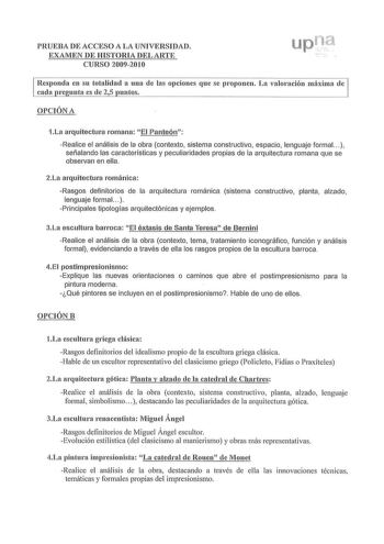 PRUEBA DE ACCESO A LA UNIVERSIDAD EXAMEN DE HISTORIA DEL ARTE CURSO 20092010 Responda en su totalidad a una de las opciones que se proponen La valoración máxima de cada re unta es de 25 untos OPCIÓN A 1La arq uitectura romana  El Panteón Realice el análisis de la obra contexto sistema constructivo espacio lenguaje formal   señalando las características y peculiaridades propias de la arquitectura romana que se observan en ella 2La arquitectura románica Rasgos definitorios de la arquitectura romá…