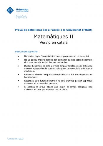 Prova de batxillerat per a laccés a la Universitat PBAU Matemtiques II Versió en catal Instruccions generals  No podeu llegir lenunciat fins que el professor no us autoritzi  No us podeu moure del lloc per demanar dubtes sobre lexamen sinó que heu de ferho des del vostre lloc  Durant lexamen no est perms emprar telfon mbil lhaureu de tenir apagat dins la bossa rellotge ni qualsevol altre dispositiu electrnic  Recordau aferrar letiqueta identificadora al full de respostes als llocs indicats  Rec…