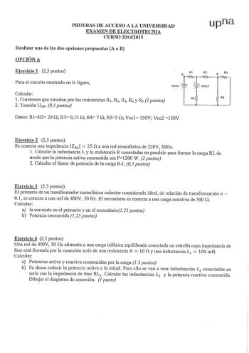 PRUEBAS DE ACCESO A LA UNIVERSIDAD EXAMEN DE ELECTROTECNIA CURSO 20142015 Realizar una de las dos opciones propuestas A o B OPCIÓN A upna Ejercicio 1 25 puntos Para el circuito mostrado en la figura Calcular 1 Corrientes que circulan por las resistencias R1 R2 R3 R y Rs 2 puntos 2 Tensión UAB 05 puntos R1 R2 B R5 Av11vTWlri VCC1    T VCC2 R3 R4 Datos RlR2 20 Q R3 015 Q R4 7 Q R55 Q Vccl 150V Vcc2 150V Ejercicio 2 25 puntos Se conecta una impedancia IZRil  25 na una red monofásica de 220V 50Hz 1…