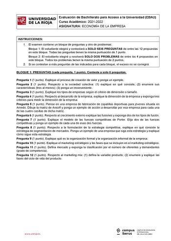 iñil UNIVERSIDAD 1 Evaluación de Bachillerato para Curso Académico 20212022 Acceso a la Universidad EBAU  DE LA RIOJA  ASIGNATURA ECONOMÍA DE LA EMPRESA l INSTRUCCIONES 1 El examen contiene un bloque de preguntas y otro de problemas Bloque 1 El estudiante elegirá y contestará a SOLO SEIS PREGUNTAS de entre las 12 propuestas en este bloque Todas las preguntas tienen la misma puntuación de 1 punto Bloque 2 El estudiante elegirá y resolverá SOLO DOS PROBLEMAS de entre los 4 propuestos en este bloq…