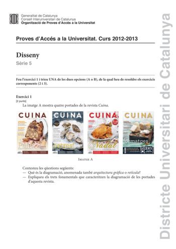 Districte Universitari de Catalunya Generalitat de Catalunya Consell lnteruniversitari de Catalunya Organització de Proves dAccés a la Universitat Proves dAccés a la Universitat Curs 20122013 Disseny Srie 5 Feu lexercici 1 i trieu UNA de les dues opcions A o B de la qual heu de resoldre els exercicis corresponents 2 i 3 Exercici 1 2 punts La imatge A mostra quatre portades de la revista Cuina CUI NA     rtades de la revista Cuina               Imatge A Contesteu les qestions segents  Qu és la d…