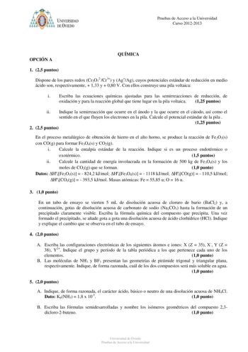 óo I UNIVERSIDAD f ti DEVIEDO Pruebas de Acceso a la Universidad Curso 20122013 OPCIÓN A QUÍMICA 1 25 puntos Dispone de los pares redox Cr2O72Cr3 y AgAg cuyos potenciales estándar de reducción en medio ácido son respectivamente  133 y  080 V Con ellos construye una pila voltaica i Escriba las ecuaciones químicas ajustadas para las semirreacciones de reducción de oxidación y para la reacción global que tiene lugar en la pila voltaica 125 puntos ii Indique la semirreacción que ocurre en el ánodo …