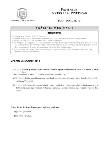 PRUEBAS DE ACCESO A LA UNIVERSIDAD UNIVERSIDAD DE CANTABRIA LOE  JUNIO 2016 A N Á L I S I S M U S I C A L II INDICACIONES 1 Duración de la prueba 1 hora y 30 minutos 2 Antes de empezar lea las dos opciones de examen N 1 y 2 y escuche las audiciones correspondientes 3 Elija una de las dos opciones y conteste a cada una de las preguntas 4 Las audiciones de la opción 1 y 2 serán escuchadas tres veces durante la primera media hora del examen la primera vez será al principio del examen para poder re…