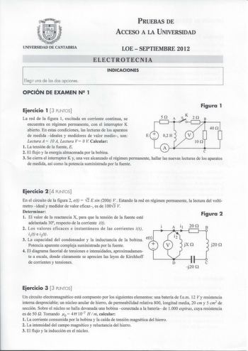 PRUEBAS DE ACCESO A LA UNIVERSIDAD UNIVERSIDAD DE CANTABRIA LOESEPTIEMBRE 2012 ELECTROTECNIA INDICACIONES Elegir una de las dos opciones OPCIÓN DE EXAMEN N 1 Eiercicio 1 3 PUNTOS La red de la figura 1 excitada en corriente continua se Figura 1 K encuentra en régimen permanente con el interruptor K abierto En estas condiciones las lecturas de los aparatos de medida  ideales y medidores de valor medio son E Lectura A  1OA Lectura V OV Calcular l La tensión de la fuente E 2 El flujo y la energía a…