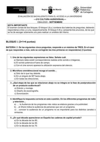 EVALUACIÓN DE BACHILLERATO PARA EL ACCESO A LA UNIVERSIDAD 212 CULTURA AUDIOVISUAL EBAU2020  SEPTIEMBRE NOTA IMPORTANTE El examen consta de dos bloques El bloque I 4 p contiene dos baterías de preguntas debiendo responderse a tres y a una respectivamente El bloque II 6 p presenta tres anuncios de los que se ha de escoger solamente uno para realizar un análisis del mismo BLOQUE I 314 puntos BATERÍA I1 De las siguientes cinco preguntas responde a un máximo de TRES En el caso de que respondas a má…