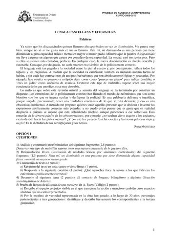 IVERSIDAD DE VIEDO Vicerrectorado de E tudiantes y Empleo PRUEBAS DE ACCESO A LA UNIVERSIDAD CURSO 20092010 LENGUA CASTELLANA Y LITERATURA Palabras Ya saben que los discapacitados quieren llamarse discapacitados en vez de disminuidos Me parece muy bien aunque no sé si me gusta más el nuevo término Para mí un disminuido es una persona que tiene disminuida alguna capacidad física o mental en mayor o menor grado Mientras que la palabra discapacitado me lleva a pensar en alguien que carece por comp…