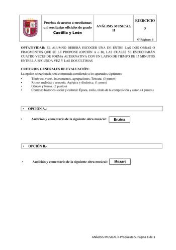 Pruebas de acceso a enseñanzas universitarias oficiales de grado Castilla y León ANÁLISIS MUSICAL II EJERCICIO 5 N Páginas 1 OPTATIVIDAD EL ALUMNO DEBERÁ ESCOGER UNA DE ENTRE LAS DOS OBRAS O FRAGMENTOS QUE SE LE PROPONE OPCIÓN A o B LAS CUALES SE ESCUCHARÁN CUATRO VECES DE FORMA ALTERNATIVA CON UN LAPSO DE TIEMPO DE 15 MINUTOS ENTRE LA SEGUNDA VEZ Y LAS DOS ÚLTIMAS CRITERIOS GENERALES DE EVALUACIÓN La opción seleccionada será comentada atendiendo a los apartados siguientes  Tímbrica voces instr…