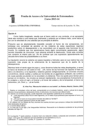 Prueba de Acceso a la Universidad de Extremadura Curso 201314 Asignatura LITERATURA UNIVERSAL Tiempo máximo de la prueba lh 30m Opción A Como había imaginado resulta que el barco está en una corriente si es apropiado darle ese nombre a una marea que bramando y aullando por el blanco hielo corre hacia el sur con la velocidad de una catarata que se precipita al abismo Presumo que es absolutamente imposible concebir el horror de mis sensaciones sin embargo una curiosidad de penetrar en los misteri…