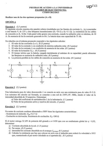 PRUEBAS DE ACCESO A LA UNIVERSIDAD EXAMEN DE ELECTROTECNIA CURSO 20122013 Realizar una de las dos opciones propuestas A o B OPCIÓN A Ejercicio 1 25 puntos El siguiente circuito muestra dos paneles solares modelados por las fuentes de co1Tiente IA  Is conectadas n a una batería V de 12V y dos lámparas incandescentes R110 y R211 O La resistencia de los cables de conexión es Rc05O Cada panel solar genera una coniente cuando la radiación solar es máxima de 1O A En ausencia de luz la co1Tiente gener…