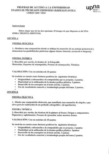 PRUEBAS DE ACCESO A LA UNIVERSIDAD EXAMEN DE TÉCNICASDE EXPRESIÓN GRÁFICOPLÁSTICA CURSO 2009  201 O upJt Nfuolo Uikrt Pliko Instrucciones Debes elegir una de las dos opciones El tiempo de que dispones es de UNA HORA TREINTA MINUTOS OPCIÓN A PRUEBA PRÁCTICA 1 Realizara una composición donde se indique la sensación de un paisaje primaveral y demuestres las posibilidades pictóricas alguna técnica húmeda acuarela o témpera PRUEBA TEÓRICA 2 Describir por escrito la técnica de la Litografía Materiale…