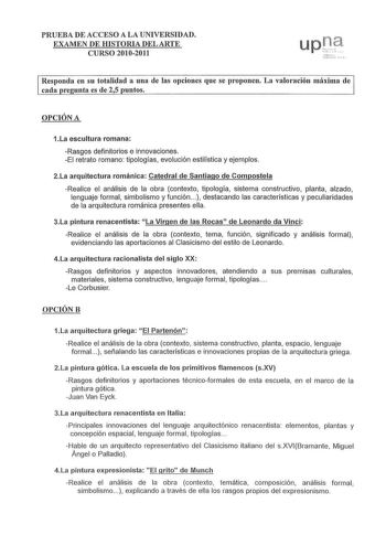 PRUEBA DE ACCESO A LA UNIVERSIDAD EXAMEN DE HISTORIA DEL ARTE CURSO 20102011 s  1v     Responda en su totalidad a una de las opciones que se proponen La valoración máxima de cada re unta es de 25 untos OPCIÓN A 1La escultura romana Rasgos definitorios e innovaciones El retrato romano tipologías evolución estilística y ejemplos 2La arquitectura románica Catedral de Santiago de Compostela Realice el análisis de la obra contexto tipología sistema constructivo planta alzado lenguaje formal simbolis…