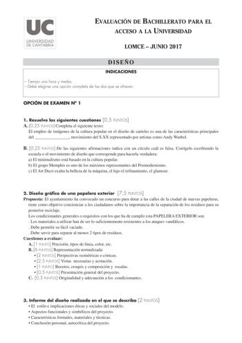 EVALUACIÓN DE BACHILLERATO PARA EL ACCESO A LA UNIVERSIDAD LOMCE  JUNIO 2017 DISEÑO INDICACIONES  Tiempo una hora y media  Debe elegirse una opción completa de las dos que se ofrecen OPCIÓN DE EXAMEN N 1 1 Resuelve las siguientes cuestiones 05 PUNTOS A 025 PUNTOS Completa el siguiente texto El empleo de imágenes de la cultura popular en el diseño de carteles es una de las características principales del  movimiento del SXX representado por artistas como Andy Warhol B 025 PUNTOS De las siguiente…