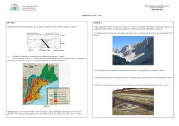 Univer iclal de Oviedo Universidá dUviéu University ofOviedo MATERIA GEOLOGÍA Prueba de evaluación de bachillerato para el acceso a la Universidad Curso 20162017 OPCIÓN A 1 Reconstruye la historia geológica que se deduce a partir del corte geológico adjunto 1punto OPCIÓN A 4 La fotografía inferior muestra un paisaje de los Picos de Europa Descríbelo indica qué proceso del modelado es más evidente y a qué tipo de depósito o formación superficial da lugar 2 puntos 5 Cuáles son los mecanismos prin…