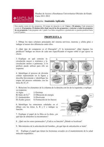 Pruebas de Acceso a Enseñanzas Universitarias Oficiales de Grado Curso 20112012 Materia Anatomía Aplicada Esta prueba consta de dos propuestas El tiempo de duración es de 1 hora y 30 minutos Cada propuesta consta de 10 preguntas El alumno debe elegir una de las dos propuestas y contestar a todas las preguntas de esa propuesta Cada pregunta vale 1 punto Las faltas ortográficas o gramaticales se pueden penalizar hasta con 05 puntos PROPUESTA A 1 Dibuje los tipos celulares principales del sistema …