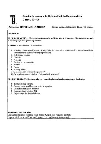 u EX Prueba de acceso a la Universidad de Extremadura Curso 200809 Asignatura HISTORIA DE LA MÚSICA Tiempo máximo de la prueba I hora y 30 minutos OPCIÓN A PRUEBA PRÁCTICA Escucha atentamente la audición que se te presenta dos veces y contesta a las diez preguntas que se especifican Audición Franz Schubert Das wandern l Vocal eo instrumental si es vocal especifica las voces Si es instrumental comenta las familias instrumentales cuerda viento yo percusión 2 Religiosa o profana 3 Compás 4 Agógica…