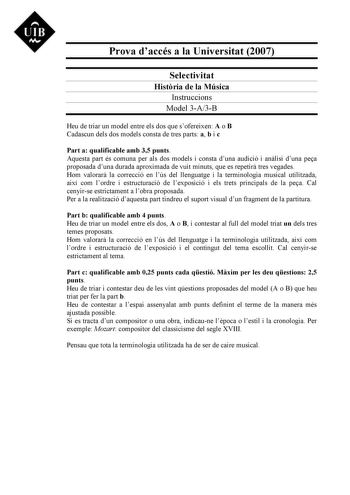 Prova daccés a la Universitat 2007 Selectivitat Histria de la Música Instruccions Model 3A3B Heu de triar un model entre els dos que sofereixen A o B Cadascun dels dos models consta de tres parts a b i c Part a qualificable amb 35 punts Aquesta part és comuna per als dos models i consta duna audició i anlisi duna pea proposada duna durada aproximada de vuit minuts que es repetir tres vegades Hom valorar la correcció en lús del llenguatge i la terminologia musical utilitzada així com lordre i es…