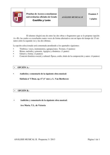 Pruebas de Acceso a enseñanzas universitarias oficiales de Grado Castilla y León ANÁLISIS MUSICAL II Examen 3 1 página El alumno elegirá una de entre las dos obras o fragmentos que se le propone opción A o B las cuales se escucharán cuatro veces de forma alternativa con un lapso de tiempo de 15 minutos entre la segunda vez y las dos últimas La opción seleccionada será comentada atendiendo a los apartados siguientes  Tímbrica voces instrumentos agrupaciones Textura 3 puntos  Ritmo melodía y armo…