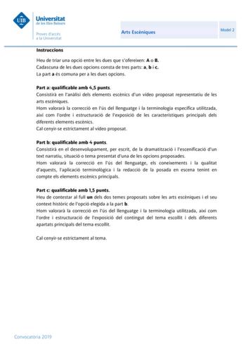 Arts Escniques Model 2 Instruccions Heu de triar una opció entre les dues que sofereixen A o B Cadascuna de les dues opcions consta de tres parts a b i c La part a és comuna per a les dues opcions Part a qualificable amb 45 punts Consistir en lanlisi dels elements escnics dun vídeo proposat representatiu de les arts escniques Hom valorar la correcció en lús del llenguatge i la terminologia específica utilitzada així com lordre i estructuració de lexposició de les característiques principals del…