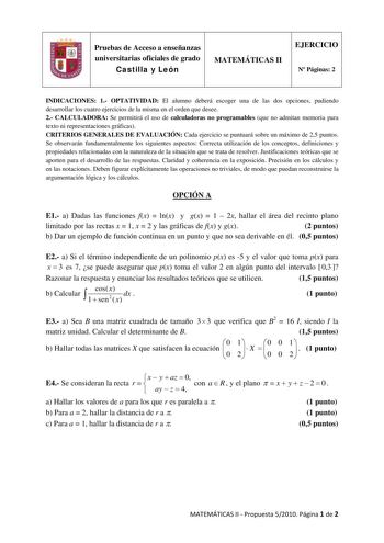 Pruebas de Acceso a enseñanzas universitarias oficiales de grado Castilla y León MATEMÁTICAS II EJERCICIO N Páginas 2 INDICACIONES 1 OPTATIVIDAD El alumno deberá escoger una de las dos opciones pudiendo desarrollar los cuatro ejercicios de la misma en el orden que desee 2 CALCULADORA Se permitirá el uso de calculadoras no programables que no admitan memoria para texto ni representaciones gráficas CRITERIOS GENERALES DE EVALUACIÓN Cada ejercicio se puntuará sobre un máximo de 25 puntos Se observ…