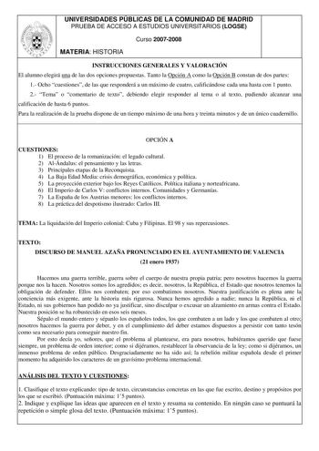 UNIVERSIDADES PÚBLICAS DE LA COMUNIDAD DE MADRID PRUEBA DE ACCESO A ESTUDIOS UNIVERSITARIOS LOGSE Curso 20072008 MATERIA HISTORIA INSTRUCCIONES GENERALES Y VALORACIÓN El alumno elegirá una de las dos opciones propuestas Tanto la Opción A como la Opción B constan de dos partes 1 Ocho cuestiones de las que responderá a un máximo de cuatro calificándose cada una hasta con 1 punto 2 Tema o comentario de texto debiendo elegir responder al tema o al texto pudiendo alcanzar una calificación de hasta 6…