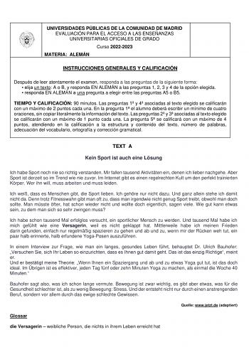UNIVERSIDADES PÚBLICAS DE LA COMUNIDAD DE MADRID EVALUACIÓN PARA EL ACCESO A LAS ENSEÑANZAS UNIVERSITARIAS OFICIALES DE GRADO Curso 20222023 MATERIA ALEMÁN INSTRUCCIONES GENERALES Y CALIFICACIÓN Después de leer atentamente el examen responda a las preguntas de la siguiente forma  elija un texto A o B y responda EN ALEMÁN a las preguntas 1 2 3 y 4 de la opción elegida  responda EN ALEMÁN a una pregunta a elegir entre las preguntas A5 o B5 TIEMPO Y CALIFICACIÓN 90 minutos Las preguntas 1 y 4 asoc…