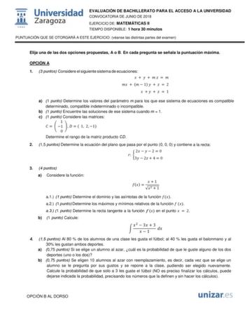  m 1542 Universidad Zaragoza EVALUACIÓN DE BACHILLERATO PARA EL ACCESO A LA UNIVERSIDAD CONVOCATORIA DE JUNIO DE 2018 EJERCICIO DE MATEMÁTICAS II TIEMPO DISPONIBLE 1 hora 30 minutos PUNTUACIÓN QUE SE OTORGARÁ A ESTE EJERCICIO véanse las distintas partes del examen Elija una de las dos opciones propuestas A o B En cada pregunta se señala la puntuación máxima OPCIÓN A 1 3 puntos Considere el siguiente sistema de ecuaciones             1     2       1 a 1 punto Determine los valores del parámetro …