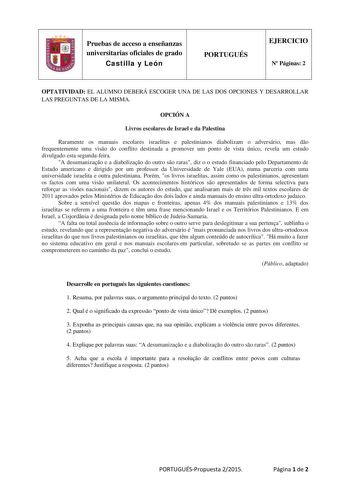 Pruebas de acceso a enseñanzas universitarias oficiales de grado Castilla y León PORTUGUÉS EJERCICIO N Páginas 2 OPTATIVIDAD EL ALUMNO DEBERÁ ESCOGER UNA DE LAS DOS OPCIONES Y DESARROLLAR LAS PREGUNTAS DE LA MISMA OPCIÓN A Livros escolares de Israel e da Palestina Raramente os manuais escolares israelitas e palestinianos diabolizam o adversário mas do frequentemente uma viso do conflito destinada a promover um ponto de vista único revela um estudo divulgado esta segundafeira A desumanizao e a d…