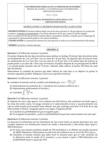 UNIVERSIDADES PÚBLICAS DE LA COMUNIDAD DE MADRID PRUEBA DE ACCESO A LAS ENSEÑANZAS UNIVERSITARIAS OFICIALES DE GRADO 20112012 MATERIA MATEMÁTICAS APLICADAS A LAS CIENCIAS SOCIALES II INSTRUCCIONES Y CRITERIOS GENERALES DE CALIFICACIÓN INSTRUCCIONES El alumno deberá elegir una de las dos opciones A o B que guran en el presente examen y contestar razonadamente a los cuatro ejercicios de los que consta la opción elegida Para la realización de esta prueba se puede utilizar calculadora cientíca siem…